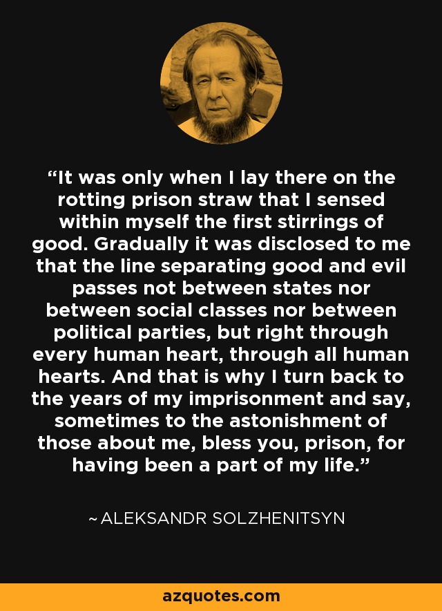 It was only when I lay there on the rotting prison straw that I sensed within myself the first stirrings of good. Gradually it was disclosed to me that the line separating good and evil passes not between states nor between social classes nor between political parties, but right through every human heart, through all human hearts. And that is why I turn back to the years of my imprisonment and say, sometimes to the astonishment of those about me, bless you, prison, for having been a part of my life. - Aleksandr Solzhenitsyn