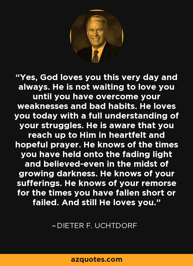 Yes, God loves you this very day and always. He is not waiting to love you until you have overcome your weaknesses and bad habits. He loves you today with a full understanding of your struggles. He is aware that you reach up to Him in heartfelt and hopeful prayer. He knows of the times you have held onto the fading light and believed-even in the midst of growing darkness. He knows of your sufferings. He knows of your remorse for the times you have fallen short or failed. And still He loves you. - Dieter F. Uchtdorf