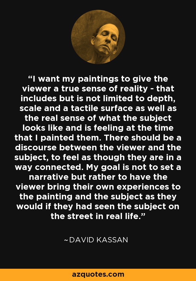 I want my paintings to give the viewer a true sense of reality - that includes but is not limited to depth, scale and a tactile surface as well as the real sense of what the subject looks like and is feeling at the time that I painted them. There should be a discourse between the viewer and the subject, to feel as though they are in a way connected. My goal is not to set a narrative but rather to have the viewer bring their own experiences to the painting and the subject as they would if they had seen the subject on the street in real life. - David Kassan