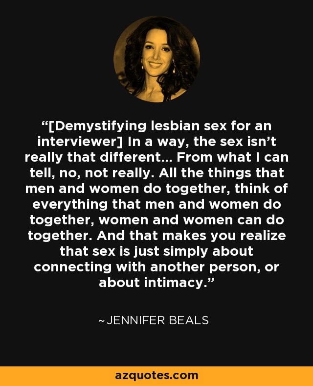 [Demystifying lesbian sex for an interviewer] In a way, the sex isn't really that different... From what I can tell, no, not really. All the things that men and women do together, think of everything that men and women do together, women and women can do together. And that makes you realize that sex is just simply about connecting with another person, or about intimacy. - Jennifer Beals