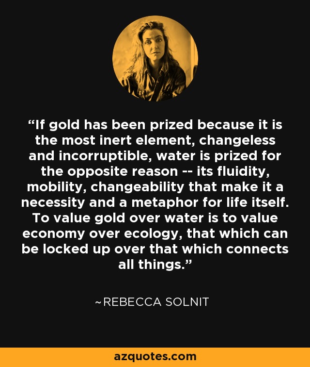 If gold has been prized because it is the most inert element, changeless and incorruptible, water is prized for the opposite reason -- its fluidity, mobility, changeability that make it a necessity and a metaphor for life itself. To value gold over water is to value economy over ecology, that which can be locked up over that which connects all things. - Rebecca Solnit