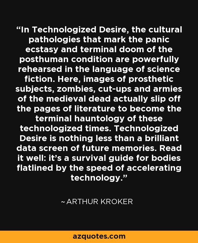 In Technologized Desire, the cultural pathologies that mark the panic ecstasy and terminal doom of the posthuman condition are powerfully rehearsed in the language of science fiction. Here, images of prosthetic subjects, zombies, cut-ups and armies of the medieval dead actually slip off the pages of literature to become the terminal hauntology of these technologized times. Technologized Desire is nothing less than a brilliant data screen of future memories. Read it well: it's a survival guide for bodies flatlined by the speed of accelerating technology. - Arthur Kroker