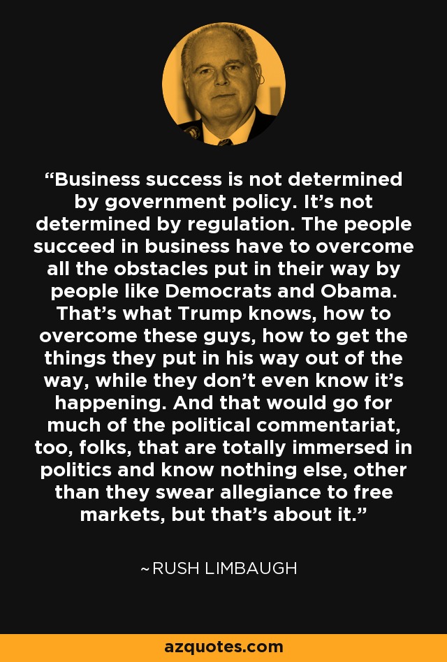 Business success is not determined by government policy. It's not determined by regulation. The people succeed in business have to overcome all the obstacles put in their way by people like Democrats and Obama. That's what Trump knows, how to overcome these guys, how to get the things they put in his way out of the way, while they don't even know it's happening. And that would go for much of the political commentariat, too, folks, that are totally immersed in politics and know nothing else, other than they swear allegiance to free markets, but that's about it. - Rush Limbaugh