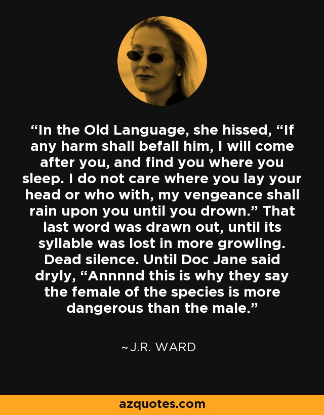 In the Old Language, she hissed, “If any harm shall befall him, I will come after you, and find you where you sleep. I do not care where you lay your head or who with, my vengeance shall rain upon you until you drown.” That last word was drawn out, until its syllable was lost in more growling. Dead silence. Until Doc Jane said dryly, “Annnnd this is why they say the female of the species is more dangerous than the male. - J.R. Ward