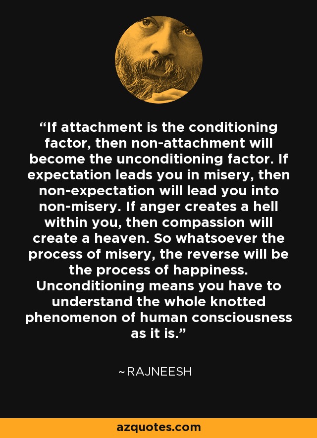 If attachment is the conditioning factor, then non-attachment will become the unconditioning factor. If expectation leads you in misery, then non-expectation will lead you into non-misery. If anger creates a hell within you, then compassion will create a heaven. So whatsoever the process of misery, the reverse will be the process of happiness. Unconditioning means you have to understand the whole knotted phenomenon of human consciousness as it is. - Rajneesh