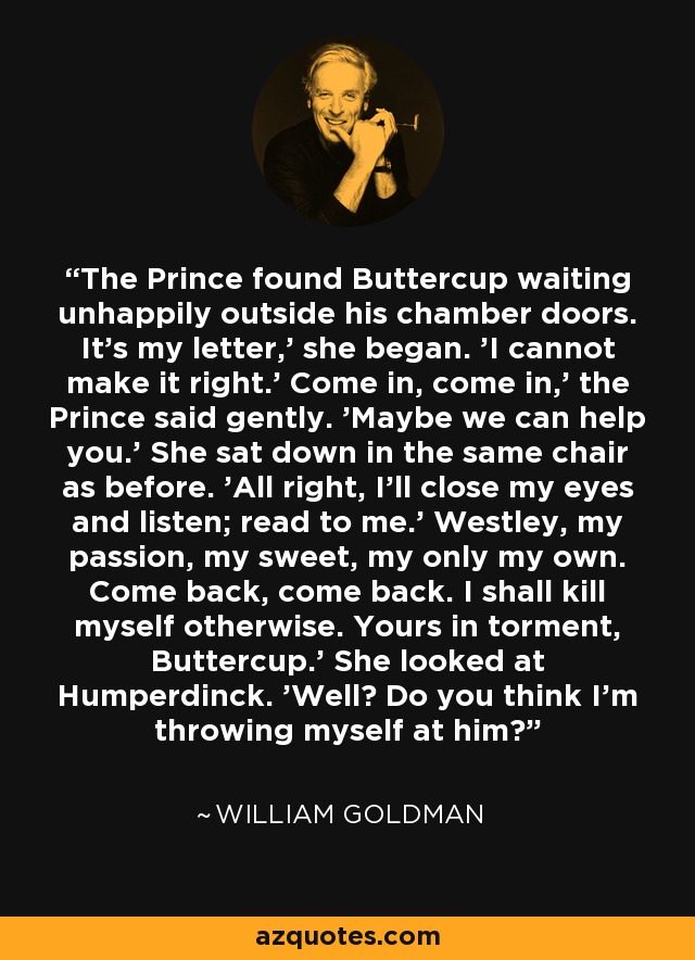 The Prince found Buttercup waiting unhappily outside his chamber doors. It's my letter,' she began. 'I cannot make it right.' Come in, come in,' the Prince said gently. 'Maybe we can help you.' She sat down in the same chair as before. 'All right, I'll close my eyes and listen; read to me.' Westley, my passion, my sweet, my only my own. Come back, come back. I shall kill myself otherwise. Yours in torment, Buttercup.' She looked at Humperdinck. 'Well? Do you think I'm throwing myself at him? - William Goldman