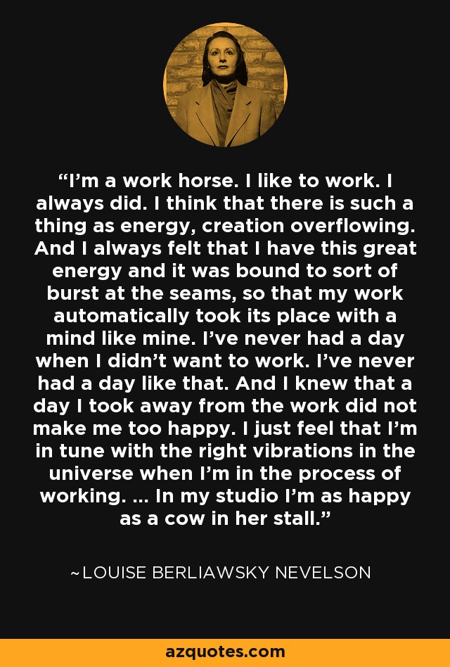 I'm a work horse. I like to work. I always did. I think that there is such a thing as energy, creation overflowing. And I always felt that I have this great energy and it was bound to sort of burst at the seams, so that my work automatically took its place with a mind like mine. I've never had a day when I didn't want to work. I've never had a day like that. And I knew that a day I took away from the work did not make me too happy. I just feel that I'm in tune with the right vibrations in the universe when I'm in the process of working. ... In my studio I'm as happy as a cow in her stall. - Louise Berliawsky Nevelson