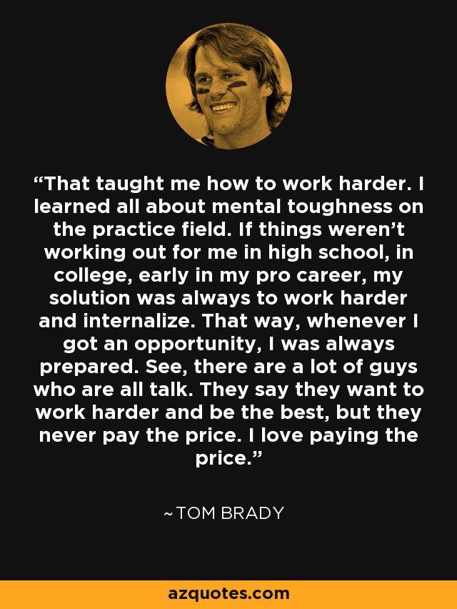 That taught me how to work harder. I learned all about mental toughness on the practice field. If things weren't working out for me in high school, in college, early in my pro career, my solution was always to work harder and internalize. That way, whenever I got an opportunity, I was always prepared. See, there are a lot of guys who are all talk. They say they want to work harder and be the best, but they never pay the price. I love paying the price. - Tom Brady
