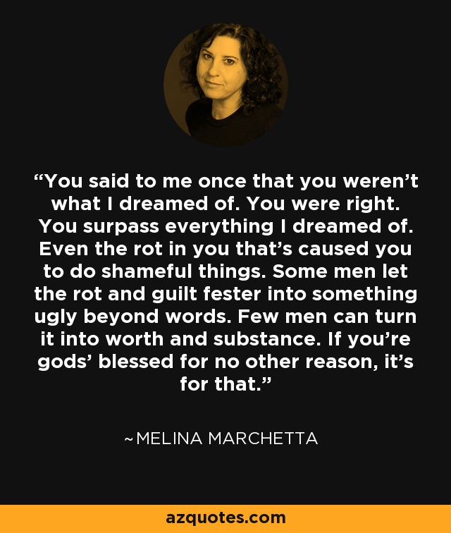 You said to me once that you weren’t what I dreamed of. You were right. You surpass everything I dreamed of. Even the rot in you that’s caused you to do shameful things. Some men let the rot and guilt fester into something ugly beyond words. Few men can turn it into worth and substance. If you’re gods’ blessed for no other reason, it’s for that. - Melina Marchetta