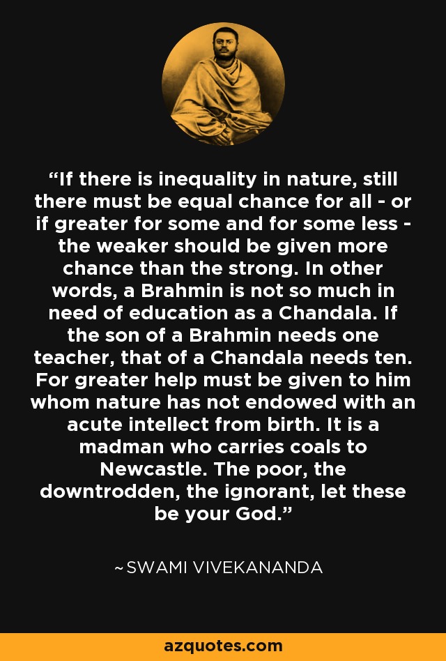 If there is inequality in nature, still there must be equal chance for all - or if greater for some and for some less - the weaker should be given more chance than the strong. In other words, a Brahmin is not so much in need of education as a Chandala. If the son of a Brahmin needs one teacher, that of a Chandala needs ten. For greater help must be given to him whom nature has not endowed with an acute intellect from birth. It is a madman who carries coals to Newcastle. The poor, the downtrodden, the ignorant, let these be your God. - Swami Vivekananda