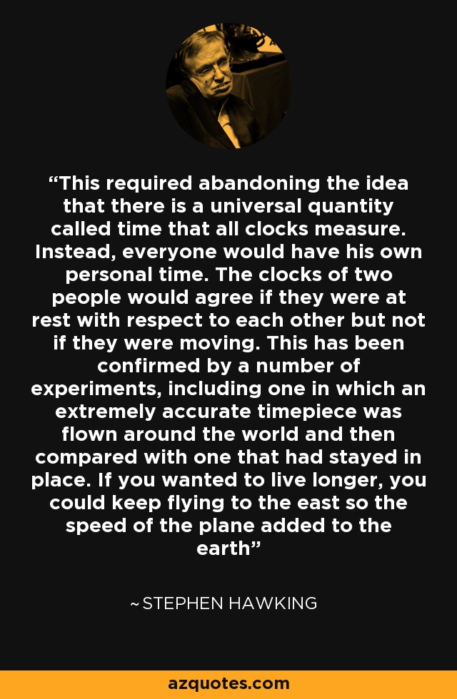 This required abandoning the idea that there is a universal quantity called time that all clocks measure. Instead, everyone would have his own personal time. The clocks of two people would agree if they were at rest with respect to each other but not if they were moving. This has been confirmed by a number of experiments, including one in which an extremely accurate timepiece was flown around the world and then compared with one that had stayed in place. If you wanted to live longer, you could keep flying to the east so the speed of the plane added to the earth - Stephen Hawking