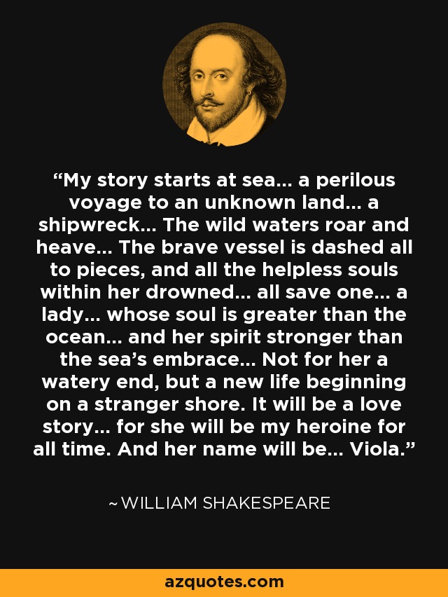 My story starts at sea... a perilous voyage to an unknown land... a shipwreck... The wild waters roar and heave... The brave vessel is dashed all to pieces, and all the helpless souls within her drowned... all save one... a lady... whose soul is greater than the ocean... and her spirit stronger than the sea's embrace... Not for her a watery end, but a new life beginning on a stranger shore. It will be a love story... for she will be my heroine for all time. And her name will be... Viola. - William Shakespeare