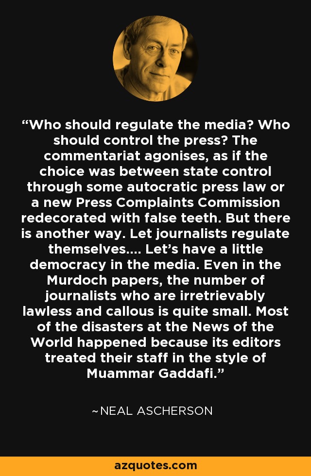 Who should regulate the media? Who should control the press? The commentariat agonises, as if the choice was between state control through some autocratic press law or a new Press Complaints Commission redecorated with false teeth. But there is another way. Let journalists regulate themselves.... Let's have a little democracy in the media. Even in the Murdoch papers, the number of journalists who are irretrievably lawless and callous is quite small. Most of the disasters at the News of the World happened because its editors treated their staff in the style of Muammar Gaddafi. - Neal Ascherson