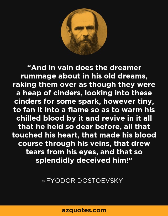 And in vain does the dreamer rummage about in his old dreams, raking them over as though they were a heap of cinders, looking into these cinders for some spark, however tiny, to fan it into a flame so as to warm his chilled blood by it and revive in it all that he held so dear before, all that touched his heart, that made his blood course through his veins, that drew tears from his eyes, and that so splendidly deceived him! - Fyodor Dostoevsky