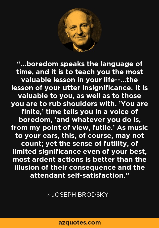...boredom speaks the language of time, and it is to teach you the most valuable lesson in your life--...the lesson of your utter insignificance. It is valuable to you, as well as to those you are to rub shoulders with. 'You are finite,' time tells you in a voice of boredom, 'and whatever you do is, from my point of view, futile.' As music to your ears, this, of course, may not count; yet the sense of futility, of limited significance even of your best, most ardent actions is better than the illusion of their consequence and the attendant self-satisfaction. - Joseph Brodsky