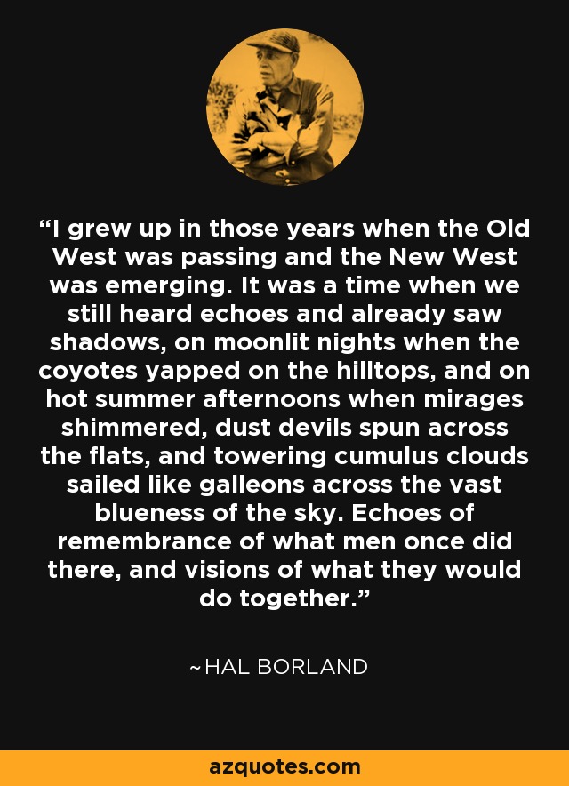 I grew up in those years when the Old West was passing and the New West was emerging. It was a time when we still heard echoes and already saw shadows, on moonlit nights when the coyotes yapped on the hilltops, and on hot summer afternoons when mirages shimmered, dust devils spun across the flats, and towering cumulus clouds sailed like galleons across the vast blueness of the sky. Echoes of remembrance of what men once did there, and visions of what they would do together. - Hal Borland