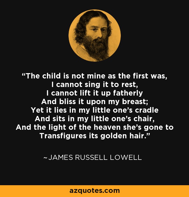 The child is not mine as the first was, I cannot sing it to rest, I cannot lift it up fatherly And bliss it upon my breast; Yet it lies in my little one's cradle And sits in my little one's chair, And the light of the heaven she's gone to Transfigures its golden hair. - James Russell Lowell