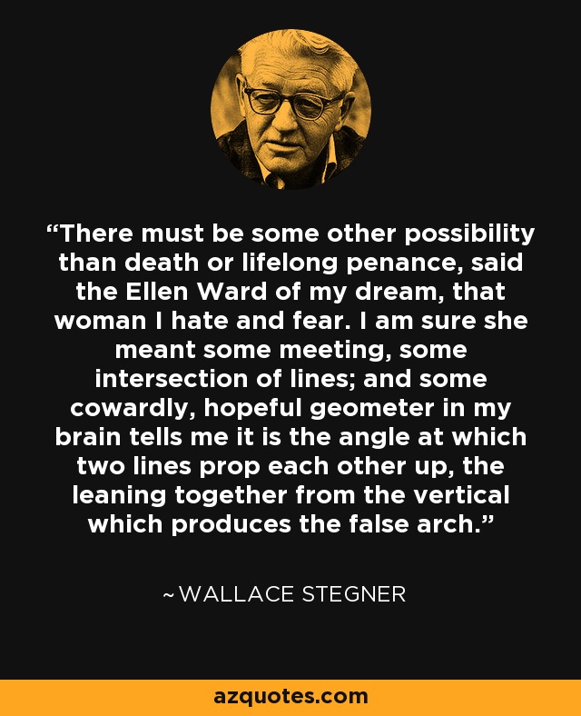 There must be some other possibility than death or lifelong penance, said the Ellen Ward of my dream, that woman I hate and fear. I am sure she meant some meeting, some intersection of lines; and some cowardly, hopeful geometer in my brain tells me it is the angle at which two lines prop each other up, the leaning together from the vertical which produces the false arch. - Wallace Stegner