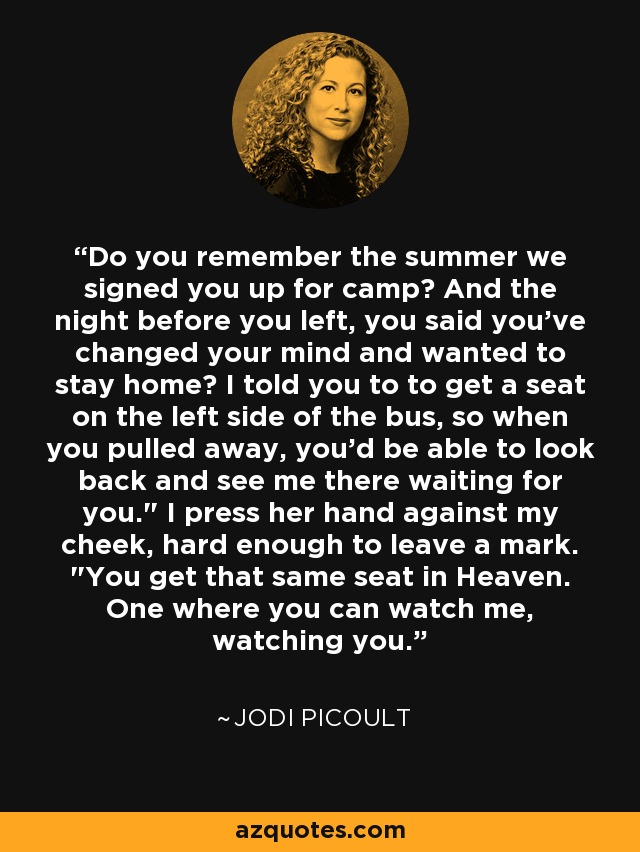 Do you remember the summer we signed you up for camp? And the night before you left, you said you've changed your mind and wanted to stay home? I told you to to get a seat on the left side of the bus, so when you pulled away, you'd be able to look back and see me there waiting for you.