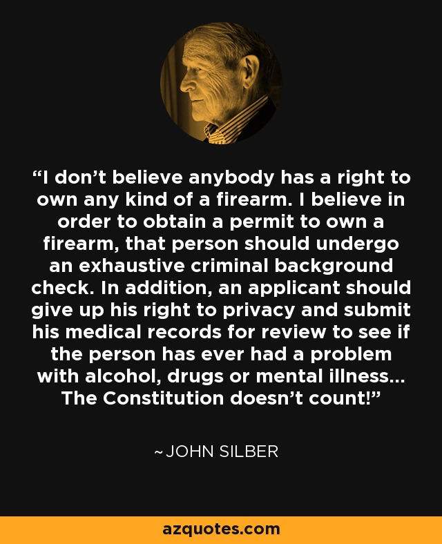 I don't believe anybody has a right to own any kind of a firearm. I believe in order to obtain a permit to own a firearm, that person should undergo an exhaustive criminal background check. In addition, an applicant should give up his right to privacy and submit his medical records for review to see if the person has ever had a problem with alcohol, drugs or mental illness... The Constitution doesn't count! - John Silber