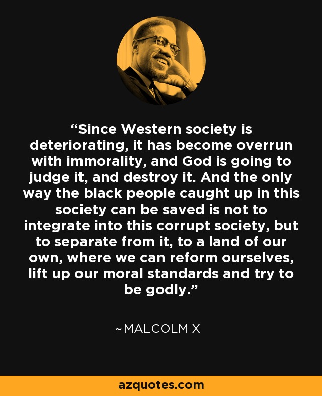 Since Western society is deteriorating, it has become overrun with immorality, and God is going to judge it, and destroy it. And the only way the black people caught up in this society can be saved is not to integrate into this corrupt society, but to separate from it, to a land of our own, where we can reform ourselves, lift up our moral standards and try to be godly. - Malcolm X