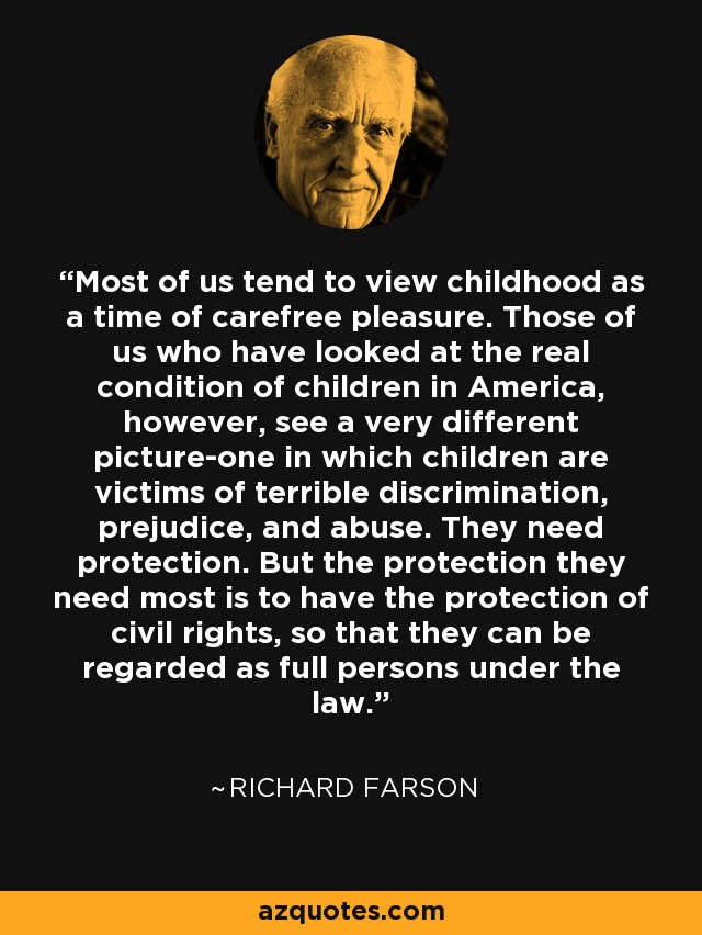 Most of us tend to view childhood as a time of carefree pleasure. Those of us who have looked at the real condition of children in America, however, see a very different picture-one in which children are victims of terrible discrimination, prejudice, and abuse. They need protection. But the protection they need most is to have the protection of civil rights, so that they can be regarded as full persons under the law. - Richard Farson