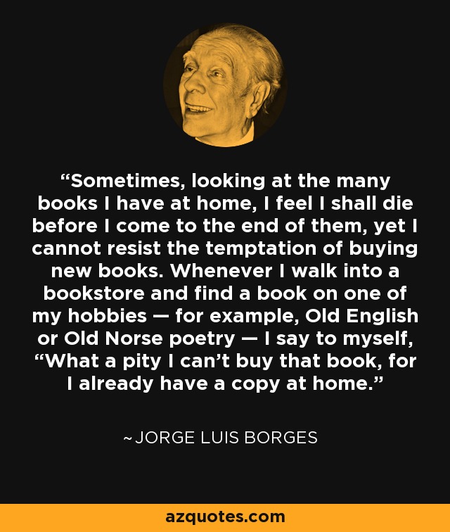 Sometimes, looking at the many books I have at home, I feel I shall die before I come to the end of them, yet I cannot resist the temptation of buying new books. Whenever I walk into a bookstore and find a book on one of my hobbies — for example, Old English or Old Norse poetry — I say to myself, “What a pity I can’t buy that book, for I already have a copy at home. - Jorge Luis Borges