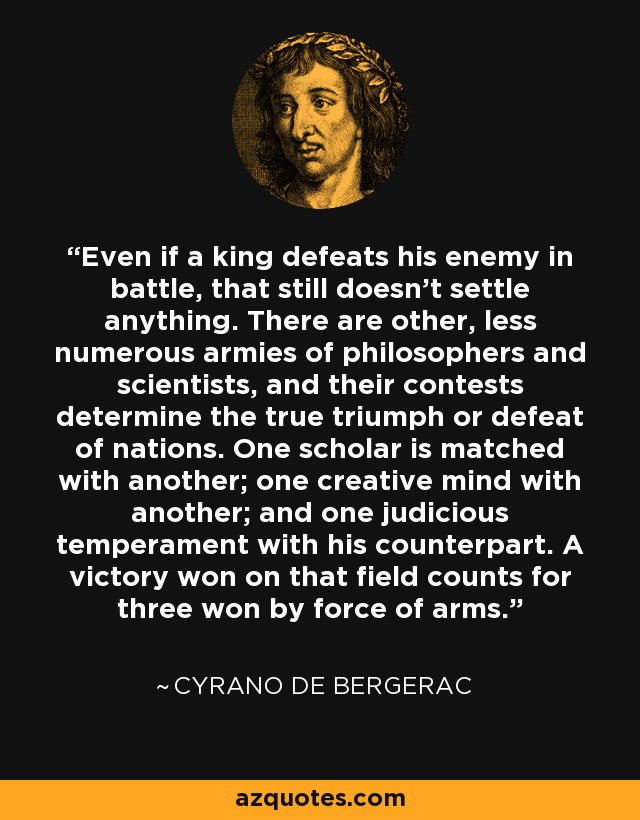 Even if a king defeats his enemy in battle, that still doesn't settle anything. There are other, less numerous armies of philosophers and scientists, and their contests determine the true triumph or defeat of nations. One scholar is matched with another; one creative mind with another; and one judicious temperament with his counterpart. A victory won on that field counts for three won by force of arms. - Cyrano de Bergerac