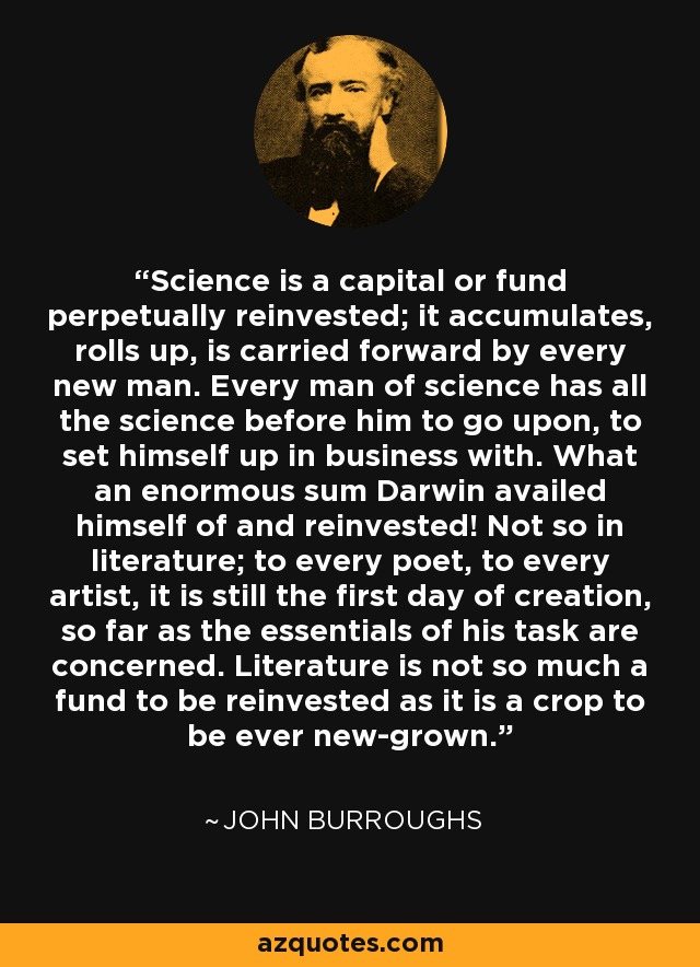 Science is a capital or fund perpetually reinvested; it accumulates, rolls up, is carried forward by every new man. Every man of science has all the science before him to go upon, to set himself up in business with. What an enormous sum Darwin availed himself of and reinvested! Not so in literature; to every poet, to every artist, it is still the first day of creation, so far as the essentials of his task are concerned. Literature is not so much a fund to be reinvested as it is a crop to be ever new-grown. - John Burroughs