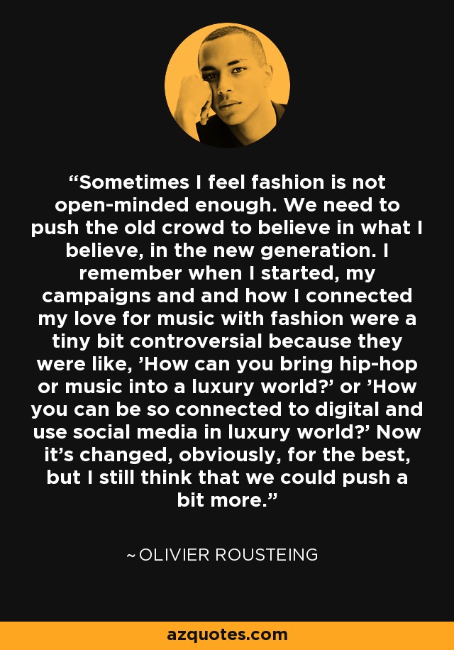 Sometimes I feel fashion is not open-minded enough. We need to push the old crowd to believe in what I believe, in the new generation. I remember when I started, my campaigns and and how I connected my love for music with fashion were a tiny bit controversial because they were like, 'How can you bring hip-hop or music into a luxury world?' or 'How you can be so connected to digital and use social media in luxury world?' Now it's changed, obviously, for the best, but I still think that we could push a bit more. - Olivier Rousteing
