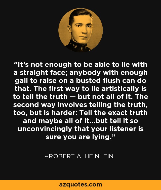 It’s not enough to be able to lie with a straight face; anybody with enough gall to raise on a busted flush can do that. The first way to lie artistically is to tell the truth — but not all of it. The second way involves telling the truth, too, but is harder: Tell the exact truth and maybe all of it…but tell it so unconvincingly that your listener is sure you are lying. - Robert A. Heinlein