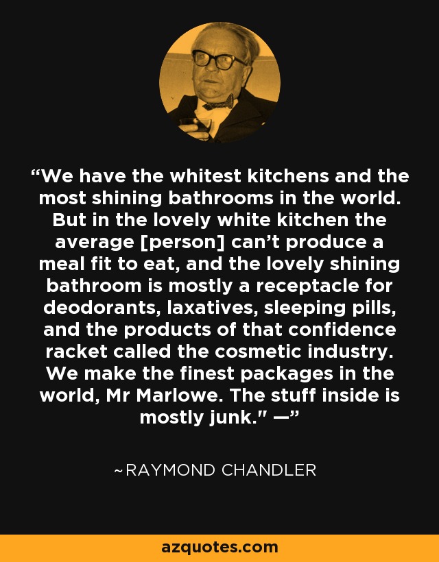 We have the whitest kitchens and the most shining bathrooms in the world. But in the lovely white kitchen the average [person] can’t produce a meal fit to eat, and the lovely shining bathroom is mostly a receptacle for deodorants, laxatives, sleeping pills, and the products of that confidence racket called the cosmetic industry. We make the finest packages in the world, Mr Marlowe. The stuff inside is mostly junk.