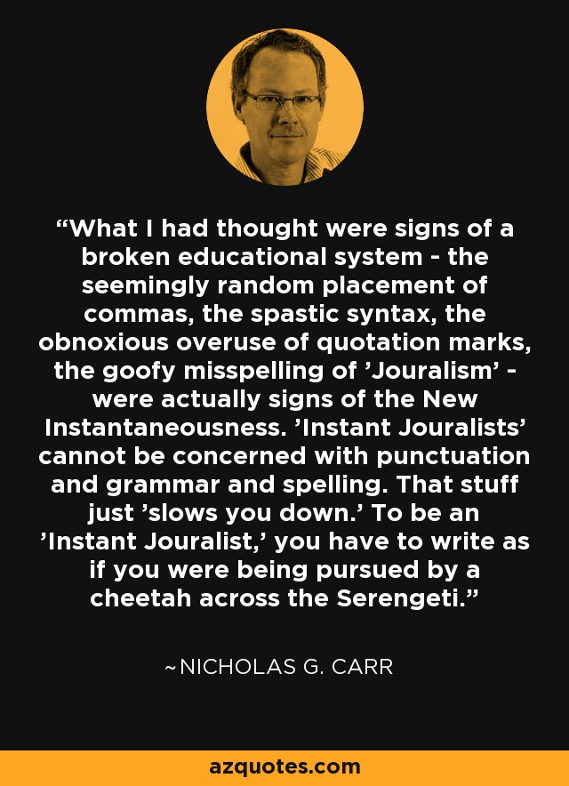 What I had thought were signs of a broken educational system - the seemingly random placement of commas, the spastic syntax, the obnoxious overuse of quotation marks, the goofy misspelling of 'Jouralism' - were actually signs of the New Instantaneousness. 'Instant Jouralists' cannot be concerned with punctuation and grammar and spelling. That stuff just 'slows you down.' To be an 'Instant Jouralist,' you have to write as if you were being pursued by a cheetah across the Serengeti. - Nicholas G. Carr