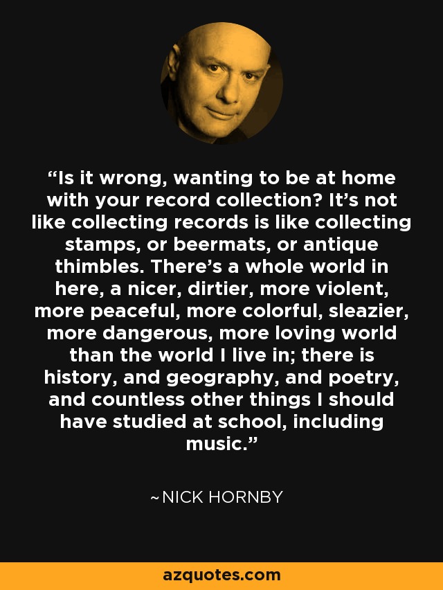 Is it wrong, wanting to be at home with your record collection? It's not like collecting records is like collecting stamps, or beermats, or antique thimbles. There's a whole world in here, a nicer, dirtier, more violent, more peaceful, more colorful, sleazier, more dangerous, more loving world than the world I live in; there is history, and geography, and poetry, and countless other things I should have studied at school, including music. - Nick Hornby