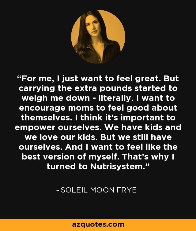 For me, I just want to feel great. But carrying the extra pounds started to weigh me down - literally. I want to encourage moms to feel good about themselves. I think it's important to empower ourselves. We have kids and we love our kids. But we still have ourselves. And I want to feel like the best version of myself. That's why I turned to Nutrisystem. - Soleil Moon Frye
