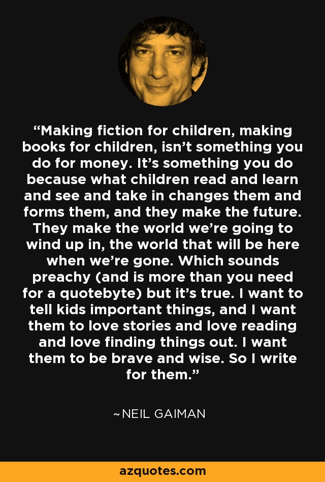 Making fiction for children, making books for children, isn't something you do for money. It's something you do because what children read and learn and see and take in changes them and forms them, and they make the future. They make the world we're going to wind up in, the world that will be here when we're gone. Which sounds preachy (and is more than you need for a quotebyte) but it's true. I want to tell kids important things, and I want them to love stories and love reading and love finding things out. I want them to be brave and wise. So I write for them. - Neil Gaiman