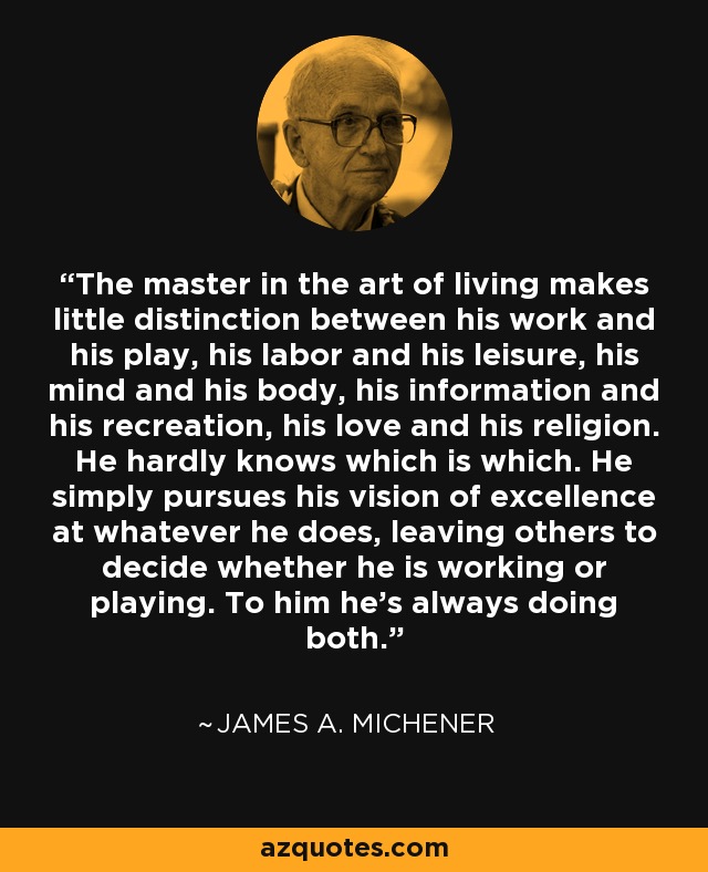 The master in the art of living makes little distinction between his work and his play, his labor and his leisure, his mind and his body, his information and his recreation, his love and his religion. He hardly knows which is which. He simply pursues his vision of excellence at whatever he does, leaving others to decide whether he is working or playing. To him he's always doing both. - James A. Michener