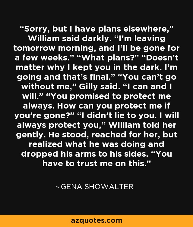 Sorry, but I have plans elsewhere,” William said darkly. “I’m leaving tomorrow morning, and I’ll be gone for a few weeks.” “What plans?” “Doesn’t matter why I kept you in the dark. I’m going and that’s final.” “You can’t go without me,” Gilly said. “I can and I will.” “You promised to protect me always. How can you protect me if you’re gone?” “I didn’t lie to you. I will always protect you,” William told her gently. He stood, reached for her, but realized what he was doing and dropped his arms to his sides. “You have to trust me on this. - Gena Showalter