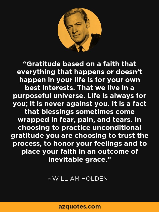 Gratitude based on a faith that everything that happens or doesn’t happen in your life is for your own best interests. That we live in a purposeful universe. Life is always for you; it is never against you. It is a fact that blessings sometimes come wrapped in fear, pain, and tears. In choosing to practice unconditional gratitude you are choosing to trust the process, to honor your feelings and to place your faith in an outcome of inevitable grace. - William Holden