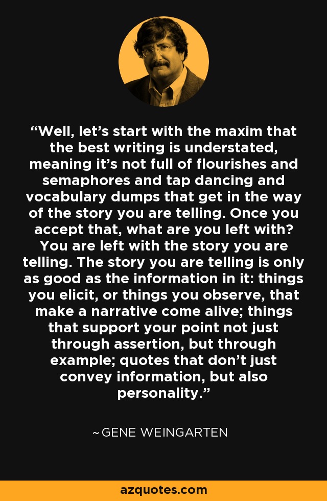 Well, let’s start with the maxim that the best writing is understated, meaning it’s not full of flourishes and semaphores and tap dancing and vocabulary dumps that get in the way of the story you are telling. Once you accept that, what are you left with? You are left with the story you are telling. The story you are telling is only as good as the information in it: things you elicit, or things you observe, that make a narrative come alive; things that support your point not just through assertion, but through example; quotes that don’t just convey information, but also personality. - Gene Weingarten