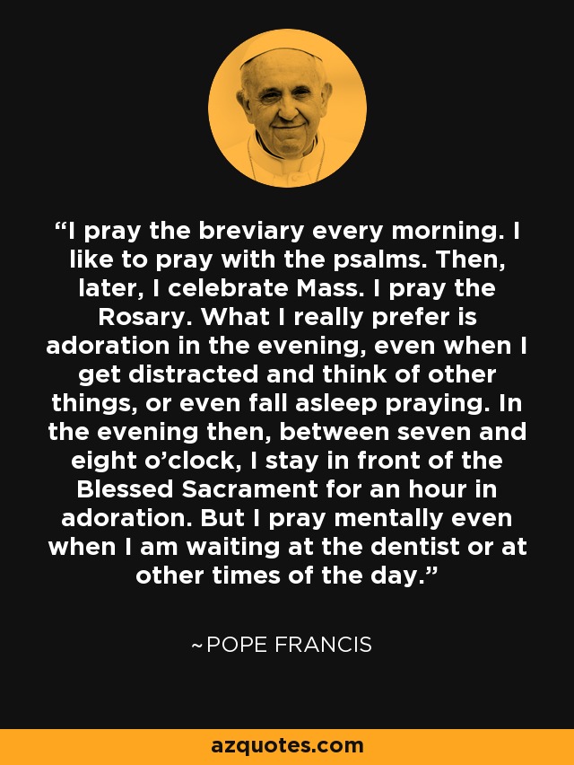 I pray the breviary every morning. I like to pray with the psalms. Then, later, I celebrate Mass. I pray the Rosary. What I really prefer is adoration in the evening, even when I get distracted and think of other things, or even fall asleep praying. In the evening then, between seven and eight o'clock, I stay in front of the Blessed Sacrament for an hour in adoration. But I pray mentally even when I am waiting at the dentist or at other times of the day. - Pope Francis