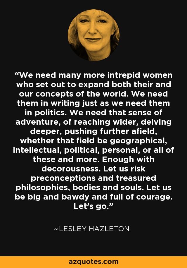 We need many more intrepid women who set out to expand both their and our concepts of the world. We need them in writing just as we need them in politics. We need that sense of adventure, of reaching wider, delving deeper, pushing further afield, whether that field be geographical, intellectual, political, personal, or all of these and more. Enough with decorousness. Let us risk preconceptions and treasured philosophies, bodies and souls. Let us be big and bawdy and full of courage. Let's go. - Lesley Hazleton