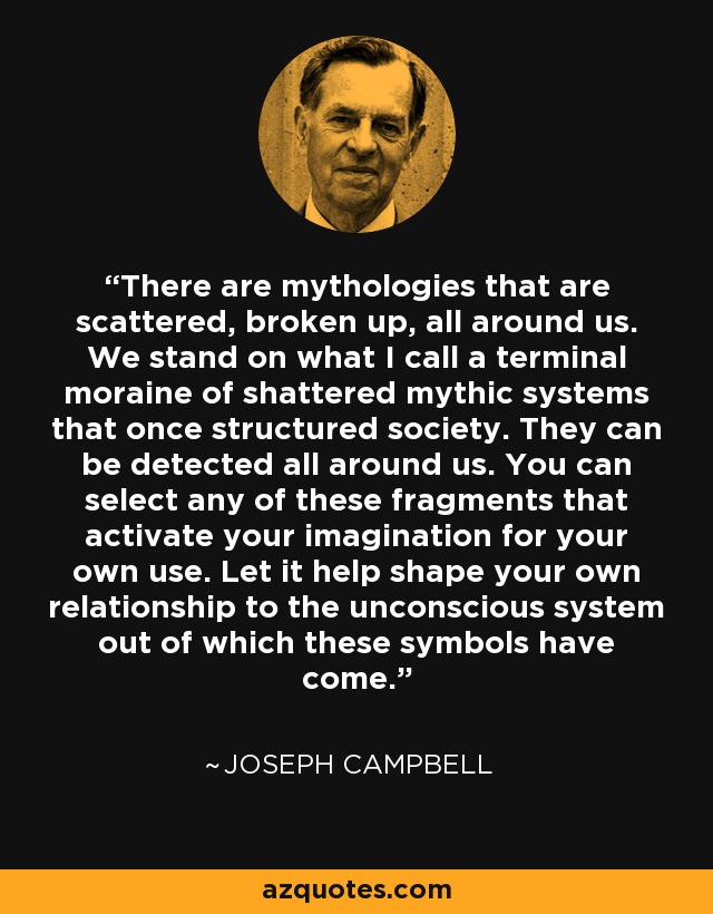 There are mythologies that are scattered, broken up, all around us. We stand on what I call a terminal moraine of shattered mythic systems that once structured society. They can be detected all around us. You can select any of these fragments that activate your imagination for your own use. Let it help shape your own relationship to the unconscious system out of which these symbols have come. - Joseph Campbell