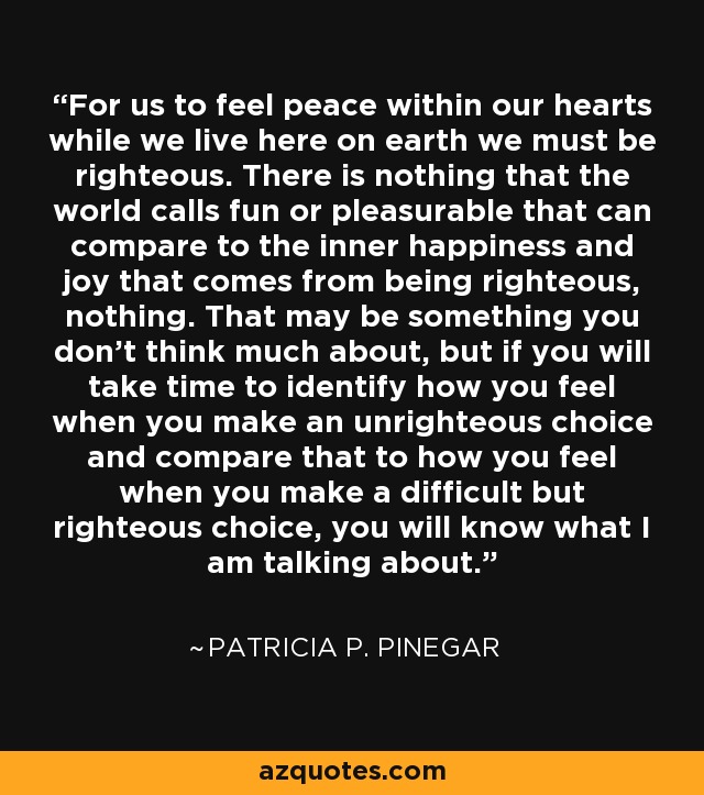 For us to feel peace within our hearts while we live here on earth we must be righteous. There is nothing that the world calls fun or pleasurable that can compare to the inner happiness and joy that comes from being righteous, nothing. That may be something you don't think much about, but if you will take time to identify how you feel when you make an unrighteous choice and compare that to how you feel when you make a difficult but righteous choice, you will know what I am talking about. - Patricia P. Pinegar