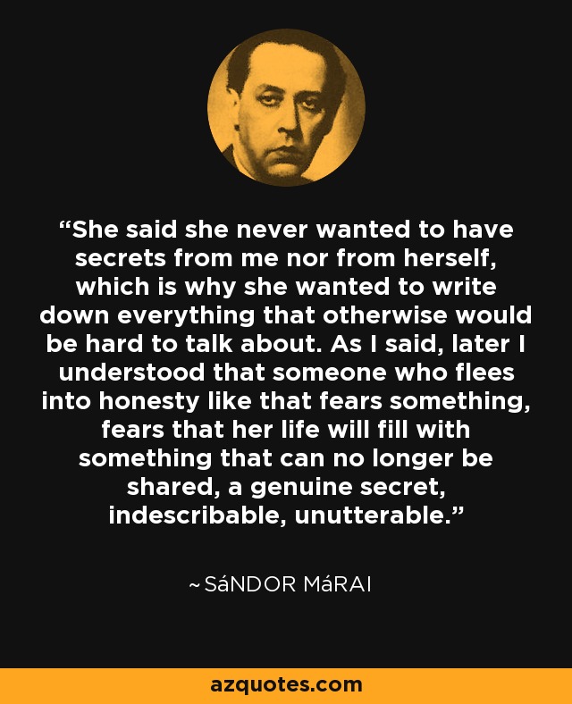 She said she never wanted to have secrets from me nor from herself, which is why she wanted to write down everything that otherwise would be hard to talk about. As I said, later I understood that someone who flees into honesty like that fears something, fears that her life will fill with something that can no longer be shared, a genuine secret, indescribable, unutterable. - Sándor Márai