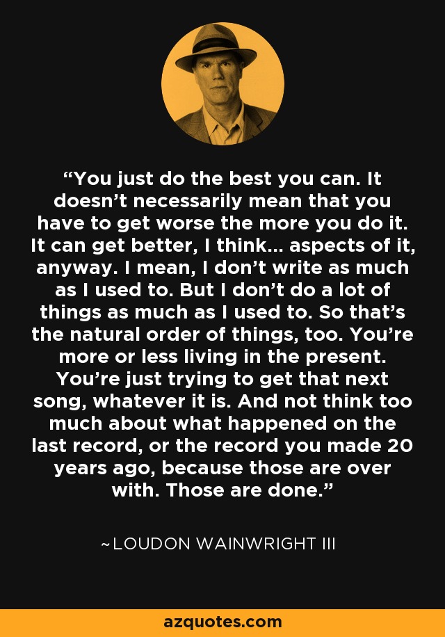 You just do the best you can. It doesn't necessarily mean that you have to get worse the more you do it. It can get better, I think... aspects of it, anyway. I mean, I don't write as much as I used to. But I don't do a lot of things as much as I used to. So that's the natural order of things, too. You're more or less living in the present. You're just trying to get that next song, whatever it is. And not think too much about what happened on the last record, or the record you made 20 years ago, because those are over with. Those are done. - Loudon Wainwright III