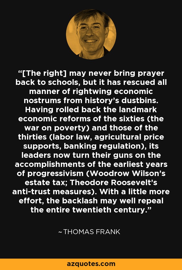 [The right] may never bring prayer back to schools, but it has rescued all manner of rightwing economic nostrums from history's dustbins. Having rolled back the landmark economic reforms of the sixties (the war on poverty) and those of the thirties (labor law, agricultural price supports, banking regulation), its leaders now turn their guns on the accomplishments of the earliest years of progressivism (Woodrow Wilson's estate tax; Theodore Roosevelt's anti-trust measures). With a little more effort, the backlash may well repeal the entire twentieth century. - Thomas Frank