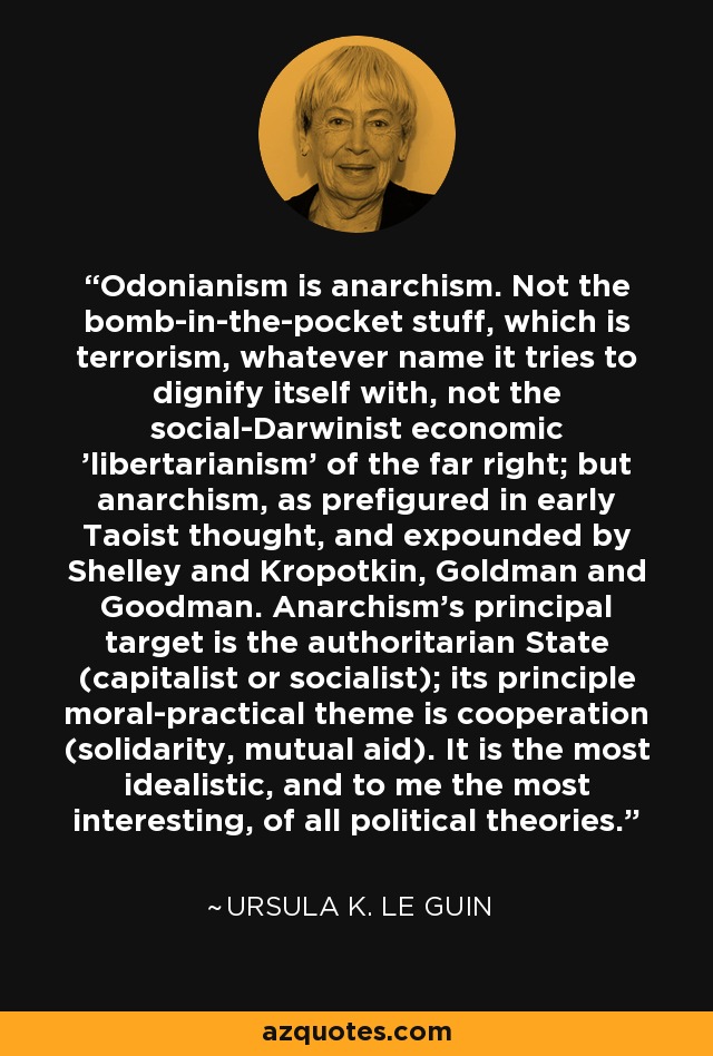 Odonianism is anarchism. Not the bomb-in-the-pocket stuff, which is terrorism, whatever name it tries to dignify itself with, not the social-Darwinist economic 'libertarianism' of the far right; but anarchism, as prefigured in early Taoist thought, and expounded by Shelley and Kropotkin, Goldman and Goodman. Anarchism's principal target is the authoritarian State (capitalist or socialist); its principle moral-practical theme is cooperation (solidarity, mutual aid). It is the most idealistic, and to me the most interesting, of all political theories. - Ursula K. Le Guin