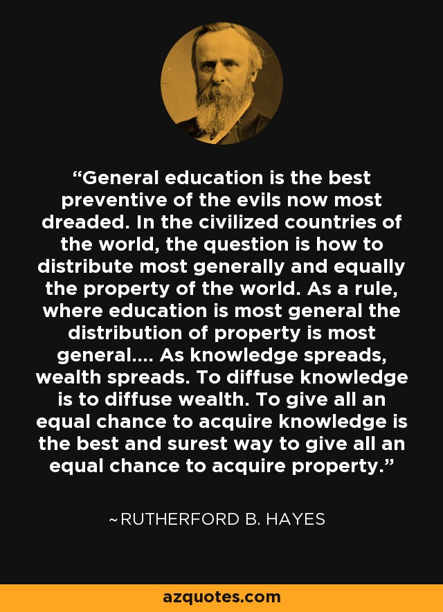 General education is the best preventive of the evils now most dreaded. In the civilized countries of the world, the question is how to distribute most generally and equally the property of the world. As a rule, where education is most general the distribution of property is most general.... As knowledge spreads, wealth spreads. To diffuse knowledge is to diffuse wealth. To give all an equal chance to acquire knowledge is the best and surest way to give all an equal chance to acquire property. - Rutherford B. Hayes