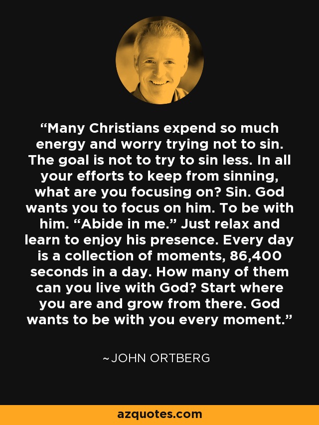 Many Christians expend so much energy and worry trying not to sin. The goal is not to try to sin less. In all your efforts to keep from sinning, what are you focusing on? Sin. God wants you to focus on him. To be with him. “Abide in me.” Just relax and learn to enjoy his presence. Every day is a collection of moments, 86,400 seconds in a day. How many of them can you live with God? Start where you are and grow from there. God wants to be with you every moment. - John Ortberg